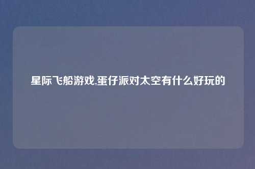 星际飞船游戏,蛋仔派对太空有什么好玩的