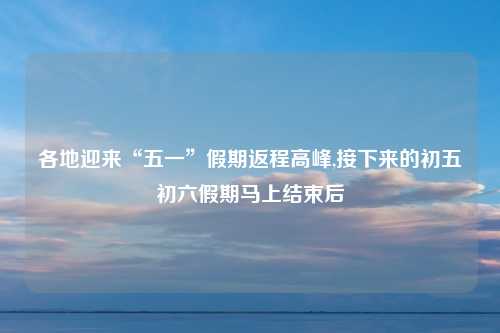 各地迎来“五一”假期返程高峰,接下来的初五初六假期马上结束后