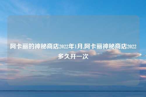 阿卡丽的神秘商店2022年1月,阿卡丽神秘商店2022多久开一次