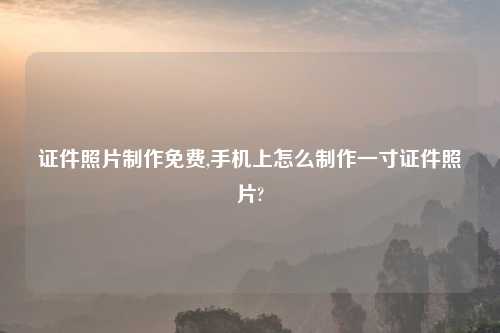 证件照片制作免费,手机上怎么制作一寸证件照片?