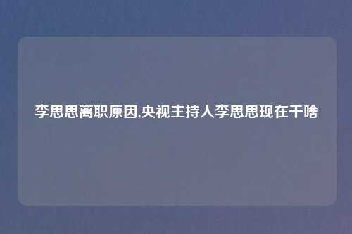 李思思离职原因,央视主持人李思思现在干啥