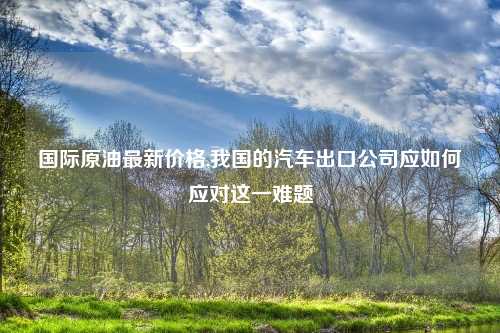 国际原油最新价格,我国的汽车出口公司应如何应对这一难题