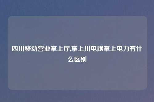 四川移动营业掌上厅,掌上川电跟掌上电力有什么区别