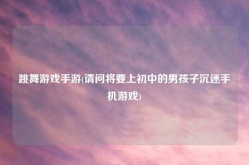 跳舞游戏手游(请问将要上初中的男孩子沉迷手机游戏)