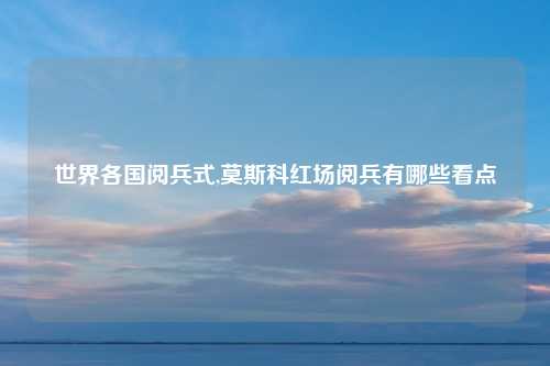 世界各国阅兵式,莫斯科红场阅兵有哪些看点