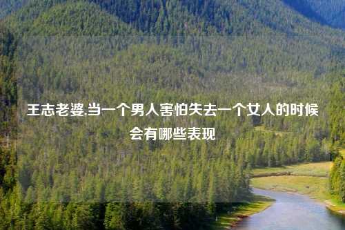 王志老婆,当一个男人害怕失去一个女人的时候会有哪些表现