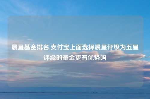 晨星基金排名,支付宝上面选择晨星评级为五星评级的基金更有优势吗