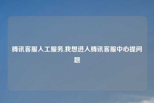 腾讯客服人工服务,我想进入腾讯客服中心提问题