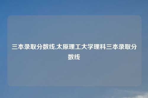 三本录取分数线,太原理工大学理科三本录取分数线