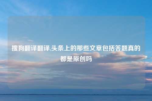 搜狗翻译翻译,头条上的那些文章包括答题真的都是原创吗