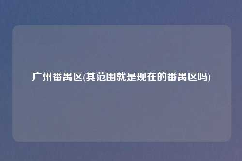 广州番禺区(其范围就是现在的番禺区吗)