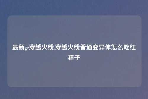 最新gz穿越火线,穿越火线普通变异体怎么吃红箱子