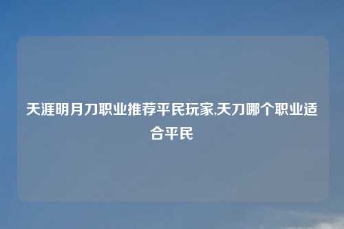 天涯明月刀职业推荐平民玩家,天刀哪个职业适合平民