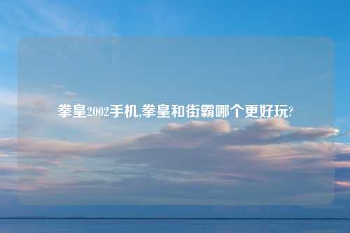 拳皇2002手机,拳皇和街霸哪个更好玩?