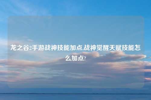 龙之谷2手游战神技能加点,战神觉醒天赋技能怎么加点?