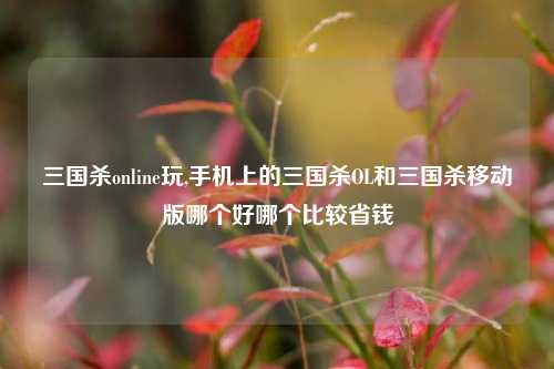三国杀online玩,手机上的三国杀OL和三国杀移动版哪个好哪个比较省钱