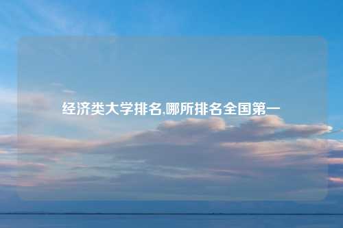 经济类大学排名,哪所排名全国第一