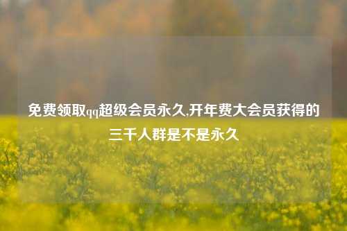 免费领取qq超级会员永久,开年费大会员获得的三千人群是不是永久