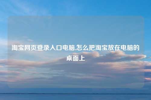 淘宝网页登录入口电脑,怎么把淘宝放在电脑的桌面上