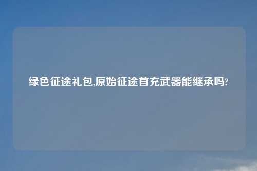 绿色征途礼包,原始征途首充武器能继承吗?