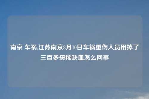 南京 车祸,江苏南京8月10日车祸重伤人员用掉了三百多袋稀缺血怎么回事