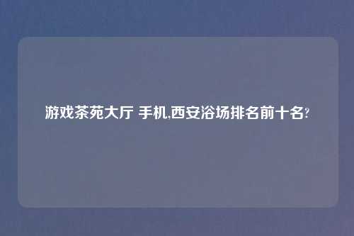 游戏茶苑大厅 手机,西安浴场排名前十名?