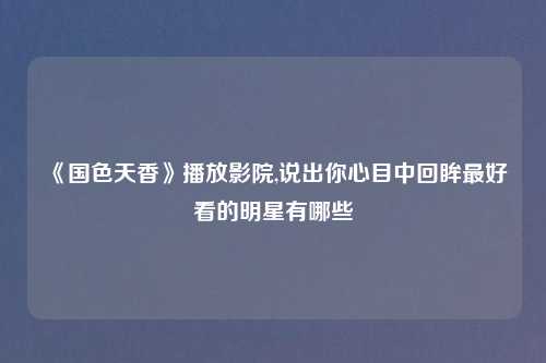 《国色天香》播放影院,说出你心目中回眸最好看的明星有哪些​