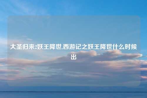 大圣归来2妖王降世,西游记之妖王降世什么时候出