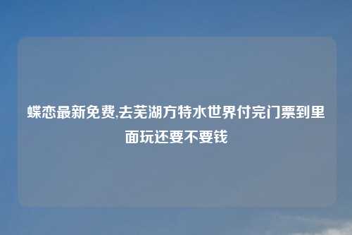 蝶恋最新免费,去芜湖方特水世界付完门票到里面玩还要不要钱