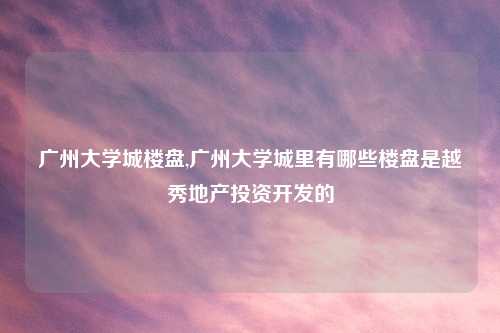 广州大学城楼盘,广州大学城里有哪些楼盘是越秀地产投资开发的
