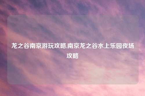 龙之谷南京游玩攻略,南京龙之谷水上乐园夜场攻略