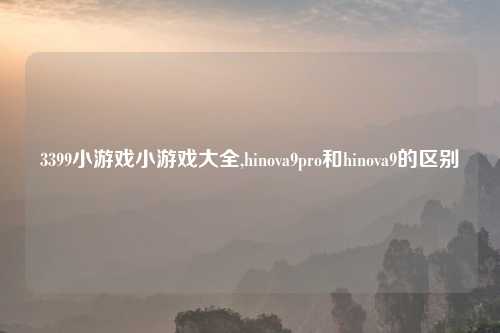 3399小游戏小游戏大全,hinova9pro和hinova9的区别