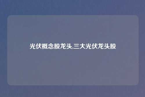 光伏概念股龙头,三大光伏龙头股