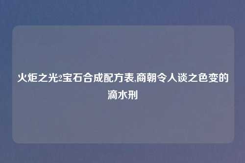 火炬之光2宝石合成配方表,商朝令人谈之色变的滴水刑