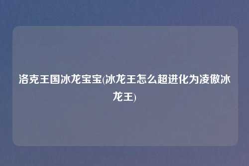 洛克王国冰龙宝宝(冰龙王怎么超进化为凌傲冰龙王)