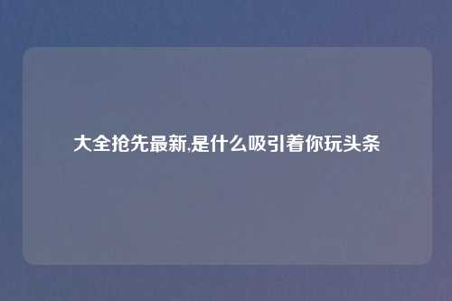 大全抢先最新,是什么吸引着你玩头条