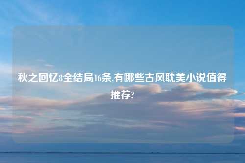 秋之回忆8全结局16条,有哪些古风耽美小说值得推荐?