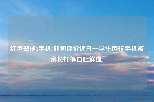 红色警戒2手机(如何评价近日一学生因玩手机被家长打得口吐鲜血)