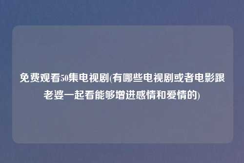 免费观看50集电视剧(有哪些电视剧或者电影跟老婆一起看能够增进感情和爱情的)