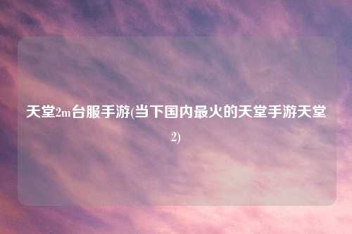 天堂2m台服手游(当下国内最火的天堂手游天堂2)