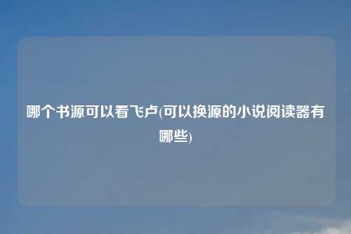 哪个书源可以看飞卢(可以换源的小说阅读器有哪些)
