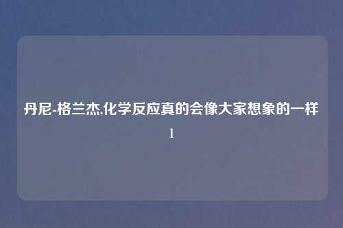 丹尼-格兰杰,化学反应真的会像大家想象的一样1