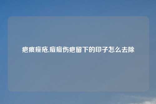 疤痕痤疮,痘痘伤疤留下的印子怎么去除