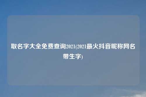 取名字大全免费查询2021(2021最火抖音昵称网名带生字)