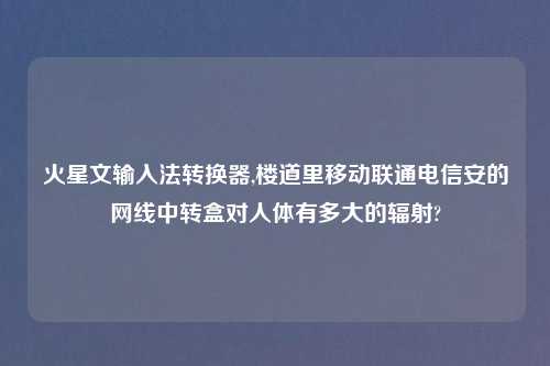 火星文输入法转换器,楼道里移动联通电信安的网线中转盒对人体有多大的辐射?
