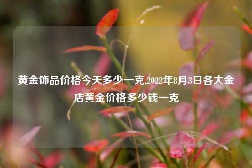 黄金饰品价格今天多少一克,2022年8月3日各大金店黄金价格多少钱一克