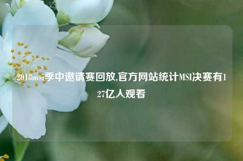 2018msi季中邀请赛回放,官方网站统计MSI决赛有127亿人观看