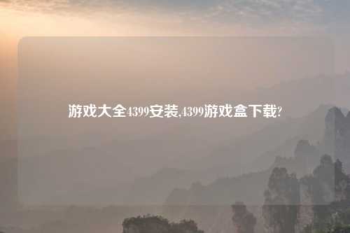 游戏大全4399安装,4399游戏盒下载?