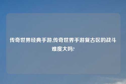 传奇世界经典手游,传奇世界手游复古区的战斗难度大吗?