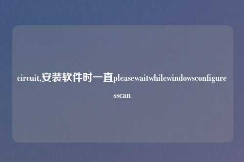 circuit,安装软件时一直pleasewaitwhilewindowsconfiguresscan